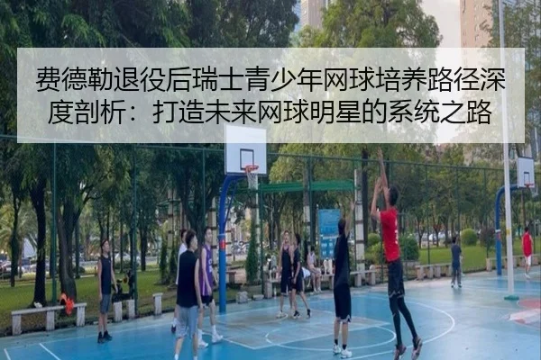 费德勒退役后瑞士青少年网球培养路径深度剖析：打造未来网球明星的系统之路